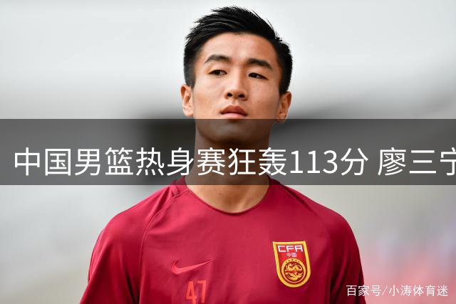 中国男篮热身赛狂轰113分 廖三宁领衔6人得分上双轻取喀麦隆